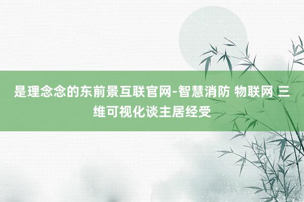 是理念念的东前景互联官网-智慧消防 物联网 三维可视化谈主居经受
