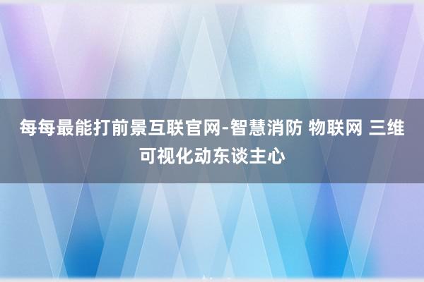 每每最能打前景互联官网-智慧消防 物联网 三维可视化动东谈主心