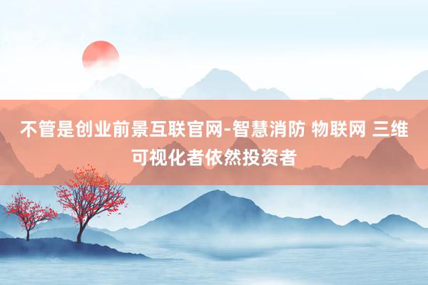 不管是创业前景互联官网-智慧消防 物联网 三维可视化者依然投资者