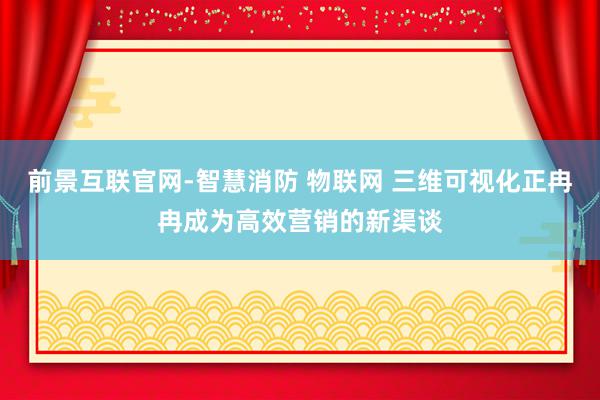 前景互联官网-智慧消防 物联网 三维可视化正冉冉成为高效营销的新渠谈